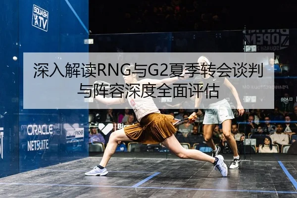 深入解读RNG与G2夏季转会谈判与阵容深度全面评估